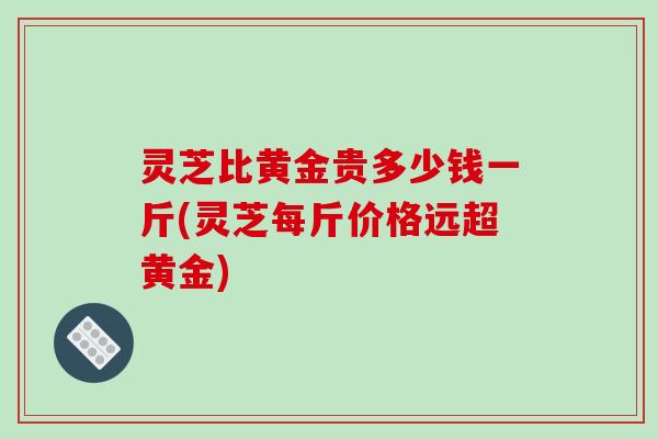 灵芝比黄金贵多少钱一斤(灵芝每斤价格远超黄金) 灵芝比黄金贵多少钱一斤(灵芝每斤价格远超黄金)