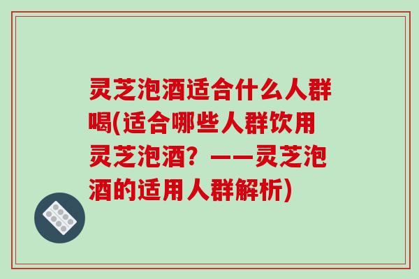 灵芝泡酒适合什么人群喝(适合哪些人群饮用灵芝泡酒?——灵芝泡酒的适用人群解析) 灵芝泡酒适合什么人群喝(适合哪些人群饮用灵芝泡酒?——灵芝泡酒的适用人群解析)