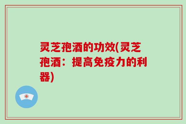 灵芝孢酒的功效(灵芝孢酒：提高免疫力的利器)