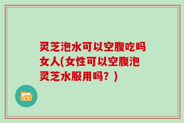 灵芝泡水可以空腹吃吗女人(女性可以空腹泡灵芝水服用吗？)