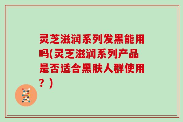 灵芝滋润系列发黑能用吗(灵芝滋润系列产品是否适合黑肤人群使用?) 灵芝滋润系列发黑能用吗(灵芝滋润系列产品是否适合黑肤人群使用?)