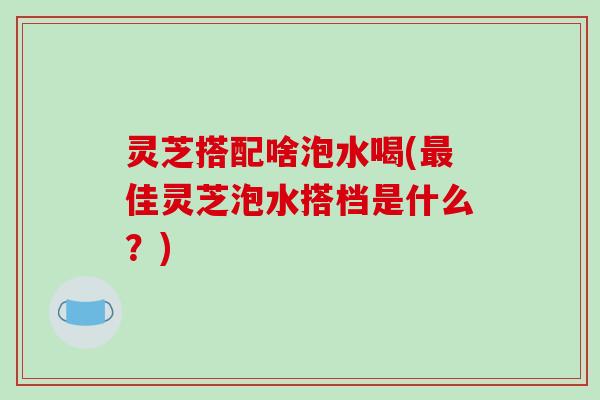 灵芝搭配啥泡水喝(佳灵芝泡水搭档是什么？)