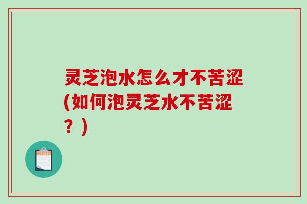 灵芝泡水怎么才不苦涩(如何泡灵芝水不苦涩?) 灵芝泡水怎么才不苦涩(如何泡灵芝水不苦涩?)