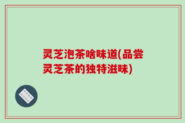 灵芝泡茶啥味道(品尝灵芝茶的独特滋味) 灵芝泡茶啥味道(品尝灵芝茶的独特滋味)