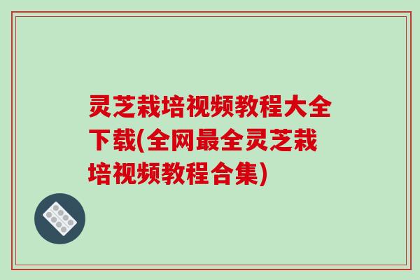 灵芝栽培视频教程大全下载(全网全灵芝栽培视频教程合集) 灵芝栽培视频教程大全下载(全网全灵芝栽培视频教程合集)