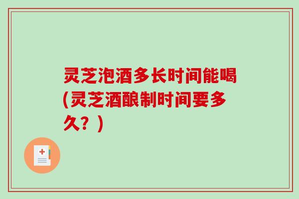 灵芝泡酒多长时间能喝(灵芝酒酿制时间要多久？)