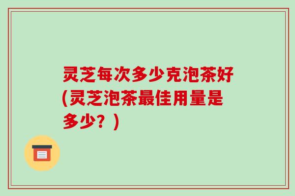 灵芝每次多少克泡茶好(灵芝泡茶佳用量是多少?) 灵芝每次多少克泡茶好(灵芝泡茶佳用量是多少?)