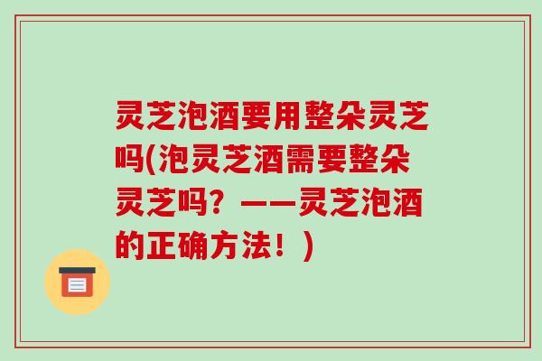 灵芝泡酒要用整朵灵芝吗(泡灵芝酒需要整朵灵芝吗?——灵芝泡酒的正确方法!) 灵芝泡酒要用整朵灵芝吗(泡灵芝酒需要整朵灵芝吗?——灵芝泡酒的正确方法!)