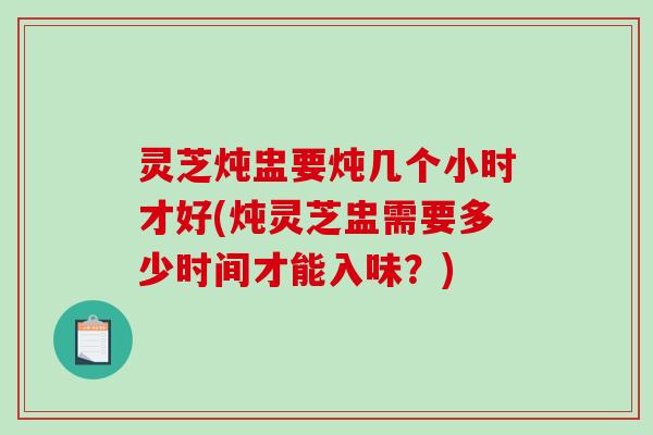 灵芝炖盅要炖几个小时才好(炖灵芝盅需要多少时间才能入味？)