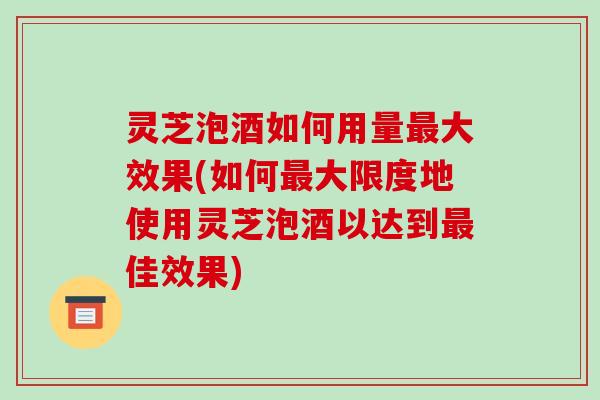 灵芝泡酒如何用量大效果(如何大限度地使用灵芝泡酒以达到佳效果) 灵芝泡酒如何用量大效果(如何大限度地使用灵芝泡酒以达到佳效果)