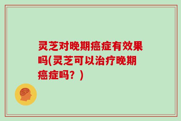 灵芝对晚期症有效果吗(灵芝可以晚期症吗?) 灵芝对晚期症有效果吗(灵芝可以晚期症吗?)