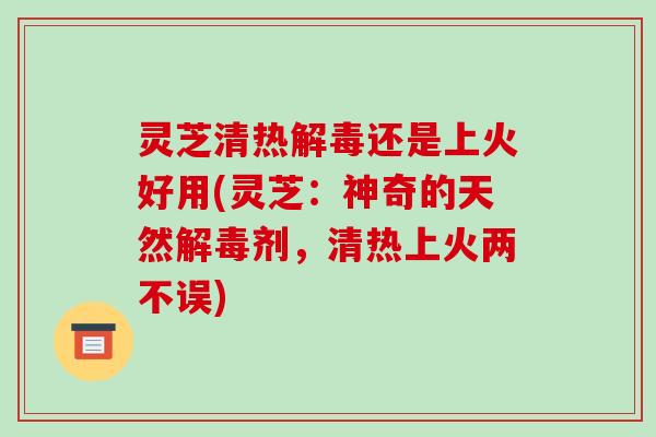 灵芝清热还是上火好用(灵芝:神奇的天然剂,清热上火两不误) 灵芝清热还是上火好用(灵芝:神奇的天然剂,清热上火两不误)