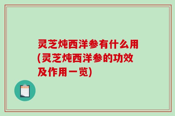 灵芝炖西洋参有什么用(灵芝炖西洋参的功效及作用一览)