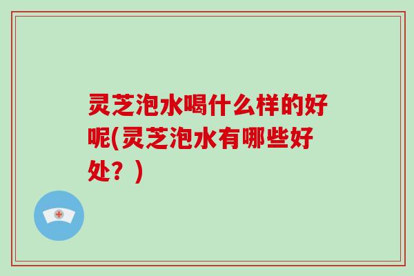 灵芝泡水喝什么样的好呢(灵芝泡水有哪些好处?) 灵芝泡水喝什么样的好呢(灵芝泡水有哪些好处?)