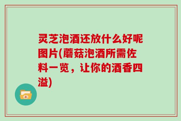灵芝泡酒还放什么好呢图片(蘑菇泡酒所需佐料一览,让你的酒香四溢) 灵芝泡酒还放什么好呢图片(蘑菇泡酒所需佐料一览,让你的酒香四溢)