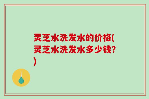灵芝水洗发水的价格(灵芝水洗发水多少钱?) 灵芝水洗发水的价格(灵芝水洗发水多少钱?)