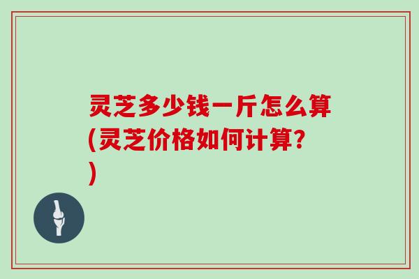 灵芝多少钱一斤怎么算(灵芝价格如何计算?) 灵芝多少钱一斤怎么算(灵芝价格如何计算?)