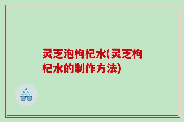 灵芝泡枸杞水(灵芝枸杞水的制作方法)