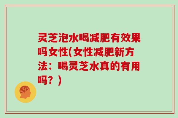 灵芝泡水喝有效果吗女性(女性新方法:喝灵芝水真的有用吗?) 灵芝泡水喝有效果吗女性(女性新方法:喝灵芝水真的有用吗?)