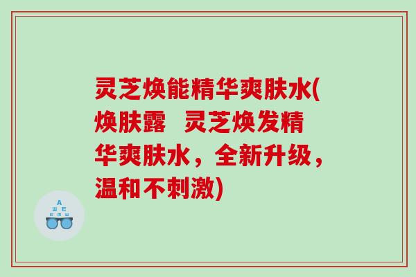 灵芝焕能精华爽肤水(焕肤露 灵芝焕发精华爽肤水,全新升级,温和不刺激) 灵芝焕能精华爽肤水(焕肤露 灵芝焕发精华爽肤水,全新升级,温和不刺激)
