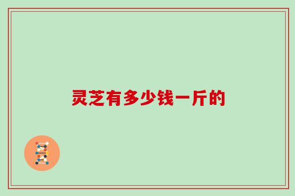 灵芝有多少钱一斤的 灵芝有多少钱一斤的