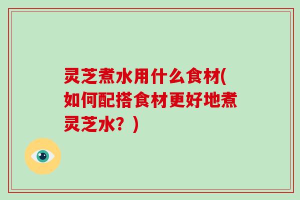灵芝煮水用什么食材(如何配搭食材更好地煮灵芝水?) 灵芝煮水用什么食材(如何配搭食材更好地煮灵芝水?)