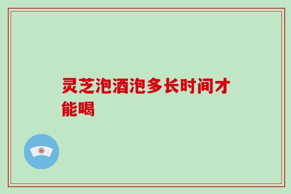 灵芝泡酒泡多长时间才能喝 灵芝泡酒泡多长时间才能喝