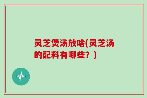灵芝煲汤放啥(灵芝汤的配料有哪些?) 灵芝煲汤放啥(灵芝汤的配料有哪些?)