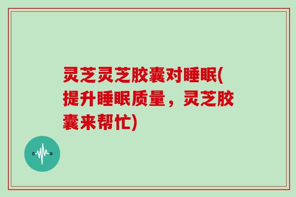 灵芝灵芝胶囊对(提升质量,灵芝胶囊来帮忙) 灵芝灵芝胶囊对(提升质量,灵芝胶囊来帮忙)