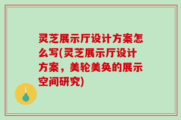 灵芝展示厅设计方案怎么写(灵芝展示厅设计方案,美轮美奂的展示空间研究) 灵芝展示厅设计方案怎么写(灵芝展示厅设计方案,美轮美奂的展示空间研究)