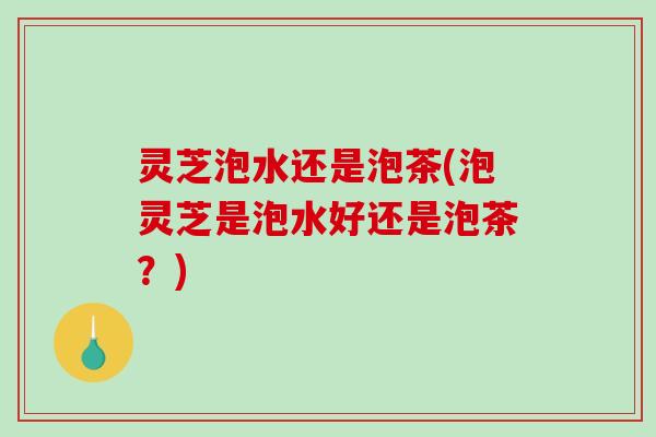 灵芝泡水还是泡茶(泡灵芝是泡水好还是泡茶?) 灵芝泡水还是泡茶(泡灵芝是泡水好还是泡茶?)