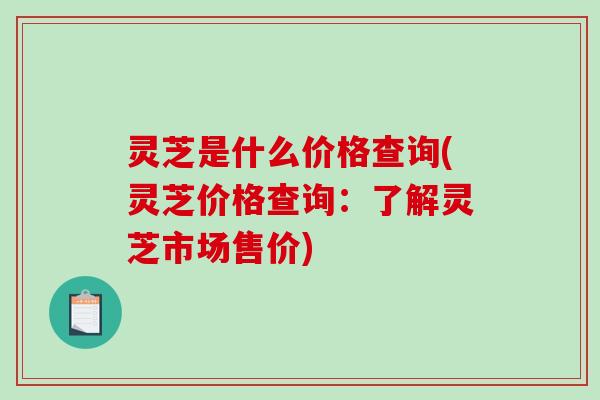 灵芝是什么价格查询(灵芝价格查询:了解灵芝市场售价) 灵芝是什么价格查询(灵芝价格查询:了解灵芝市场售价)