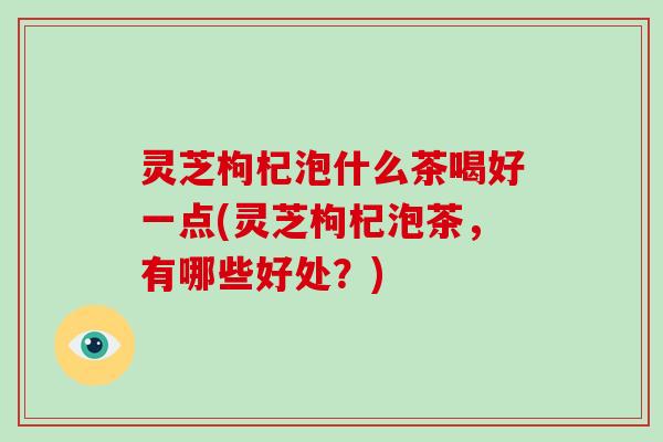 灵芝枸杞泡什么茶喝好一点(灵芝枸杞泡茶,有哪些好处?) 灵芝枸杞泡什么茶喝好一点(灵芝枸杞泡茶,有哪些好处?)