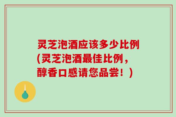 灵芝泡酒应该多少比例(灵芝泡酒佳比例,醇香口感请您品尝!) 灵芝泡酒应该多少比例(灵芝泡酒佳比例,醇香口感请您品尝!)