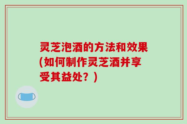 灵芝泡酒的方法和效果(如何制作灵芝酒并享受其益处?) 灵芝泡酒的方法和效果(如何制作灵芝酒并享受其益处?)