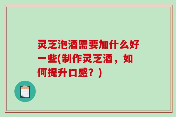灵芝泡酒需要加什么好一些(制作灵芝酒,如何提升口感?) 灵芝泡酒需要加什么好一些(制作灵芝酒,如何提升口感?)