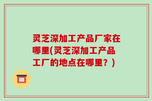 灵芝深加工产品厂家在哪里(灵芝深加工产品工厂的地点在哪里?) 灵芝深加工产品厂家在哪里(灵芝深加工产品工厂的地点在哪里?)