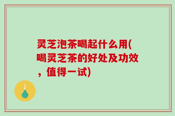 灵芝泡茶喝起什么用(喝灵芝茶的好处及功效,值得一试) 灵芝泡茶喝起什么用(喝灵芝茶的好处及功效,值得一试)
