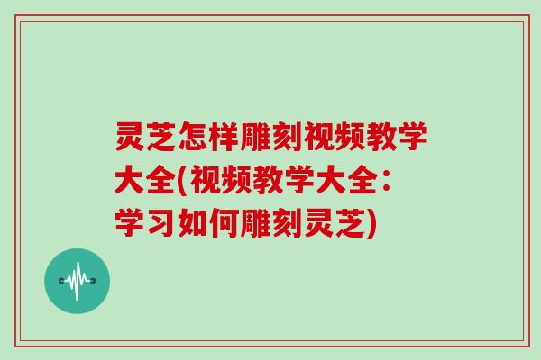 灵芝怎样雕刻视频教学大全(视频教学大全：学习如何雕刻灵芝)