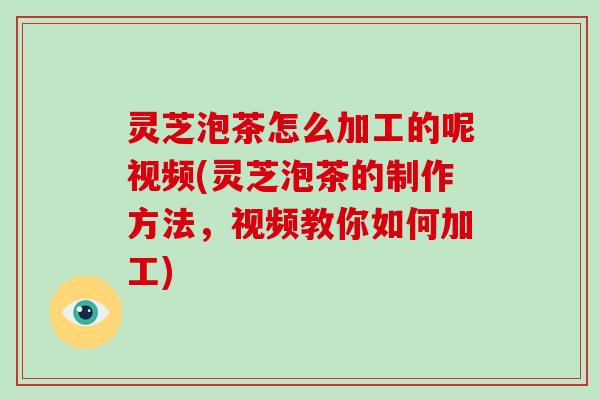 灵芝泡茶怎么加工的呢视频(灵芝泡茶的制作方法,视频教你如何加工) 灵芝泡茶怎么加工的呢视频(灵芝泡茶的制作方法,视频教你如何加工)