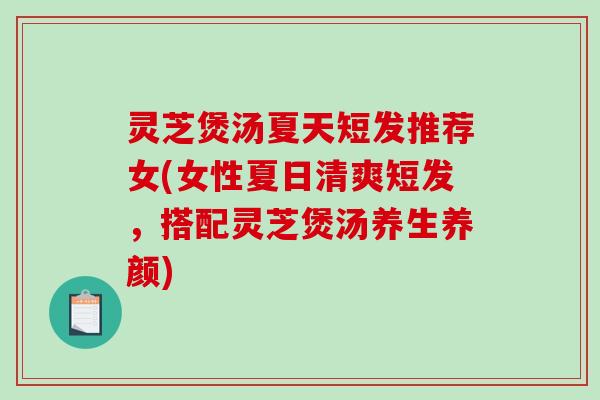 灵芝煲汤夏天短发推荐女(女性夏日清爽短发，搭配灵芝煲汤养生养颜)