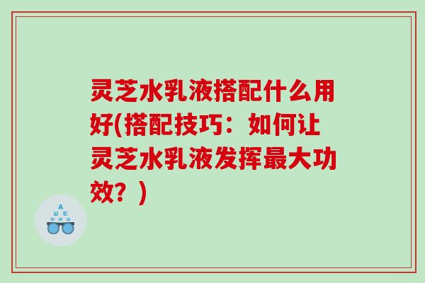 灵芝水乳液搭配什么用好(搭配技巧:如何让灵芝水乳液发挥大功效?) 灵芝水乳液搭配什么用好(搭配技巧:如何让灵芝水乳液发挥大功效?)
