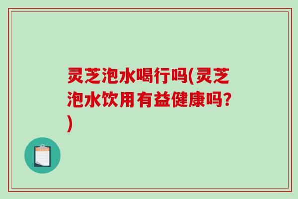 灵芝泡水喝行吗(灵芝泡水饮用有益健康吗?) 灵芝泡水喝行吗(灵芝泡水饮用有益健康吗?)