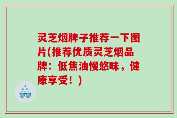 灵芝烟牌子推荐一下图片(推荐优质灵芝烟品牌:低焦油慢悠味,健康享受!) 灵芝烟牌子推荐一下图片(推荐优质灵芝烟品牌:低焦油慢悠味,健康享受!)