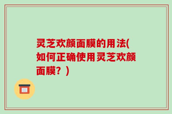 灵芝欢颜面膜的用法(如何正确使用灵芝欢颜面膜?) 灵芝欢颜面膜的用法(如何正确使用灵芝欢颜面膜?)