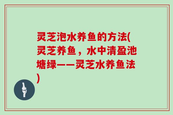 灵芝泡水养鱼的方法(灵芝养鱼,水中清盈池塘绿——灵芝水养鱼法) 灵芝泡水养鱼的方法(灵芝养鱼,水中清盈池塘绿——灵芝水养鱼法)