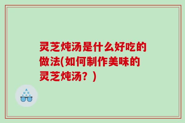 灵芝炖汤是什么好吃的做法(如何制作美味的灵芝炖汤？)