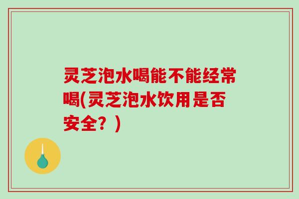 灵芝泡水喝能不能经常喝(灵芝泡水饮用是否安全？)