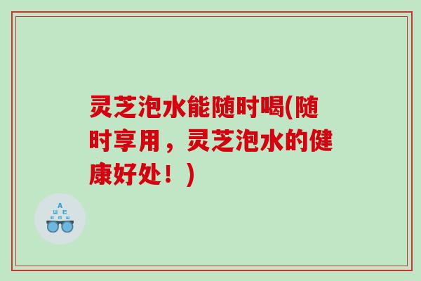 灵芝泡水能随时喝(随时享用,灵芝泡水的健康好处!) 灵芝泡水能随时喝(随时享用,灵芝泡水的健康好处!)