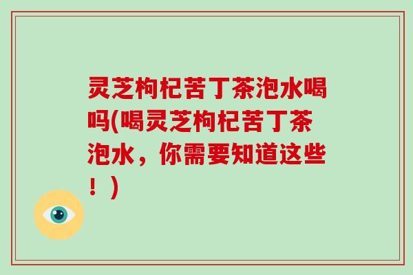 灵芝枸杞苦丁茶泡水喝吗(喝灵芝枸杞苦丁茶泡水,你需要知道这些!) 灵芝枸杞苦丁茶泡水喝吗(喝灵芝枸杞苦丁茶泡水,你需要知道这些!)